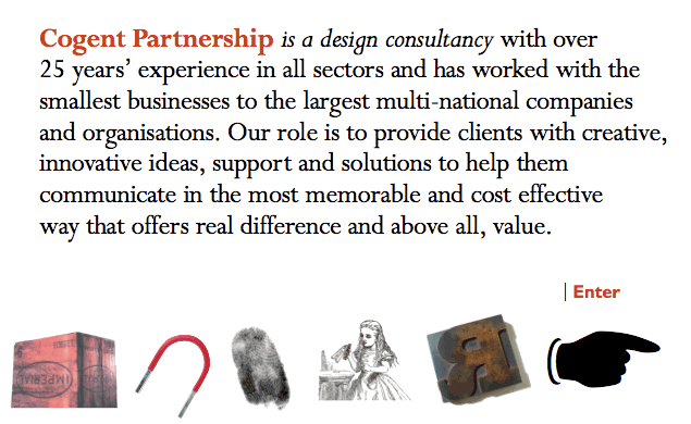 Cogent Partnership is a design consultancy with over 25 years experience in all sectors and has worked with the smallest businesses to the largest multi-national companies and organisations. Our role is to provide clients with creative, innovative ideas, support and solutions to help them communicate in the most memorable and cost effective way that offers real difference and above all, value.