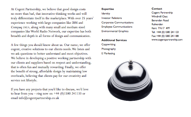 At Cogent Partnership, we believe that good design costs no more than bad, that innovative thinking works and will truly differentiate itself in the marketplace.With over 25 years experience working with large companies like IBM and Compaq EMEA, along with many small and medium sized companies like World Radio Network, our expertise has both breadth and depth in all forms of design and communication. A few things you should know about us. Our name; we offer cogent, creative solutions to our clients needs.We listen and we ask questions to better understand and meet objectives. We believe in developing a positive working partnership with our clients and suppliers based on respect and understanding, that is often fun and mutually rewarding. Finally, we offer the benefit of strong, affordable design by maintaining low overheads, believing that clients pay for our creativity and service not lifestyle. If you have any projects that youd like to discuss, wed love to hear from you - ring now on +44 (0)1580 241133 or email info@cogentpartnership.co.uk Expertise Identity Investor Relations Corporate Communications Employee Communications Environmental Graphics Additional Services Copywriting Photography E Marketing Contact Cogent Partnership Windmill Oast Benenden Road Rolvenden Kent TN17 4PF Tel: +44 (0)1580 241133 Fax: +44 (0)1580 241188 www.cogentpartnership.com